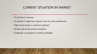 CURRENT SITUATION IN MARKET
• 2% decline in revenue.
• 4% growth in light beer segment due to youth preferences.
• High brand equity in premium segment.
• Mostly sold at off-premise locations.
• Challenge to company to remain profitable.
 