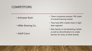 COMPETITORS
• Anhueser Bush
• Miller Brewing Co.
• Adolf Coors
• These companies possess 74% share
of overall brewing market.
• They have 84% market share in light
beer segment.
• Rely heavily on broadcasting market
as well as diversifications to create
barriers for entry of other brands.
 