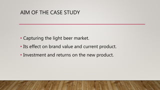 AIM OF THE CASE STUDY
• Capturing the light beer market.
• Its effect on brand value and current product.
• Investment and returns on the new product.
 