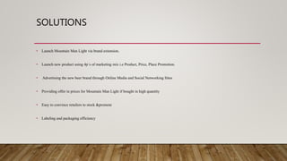SOLUTIONS
• Launch Mountain Man Light via brand extension.
• Launch new product using 4p`s of marketing mix i.e Product, Price, Place Promotion.
• Advertising the new beer brand through Online Media and Social Networking Sites
• Providing offer in prices for Mountain Man Light if bought in high quantity
• Easy to convince retailers to stock &promote
• Labeling and packaging efficiency
 