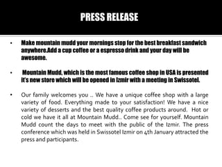 PRESS RELEASE
?

Make mountain mudd your mornings stop for the best breakfast sandwich
anywhere.Add a cup coffee or a espresso drink and your day will be
awesome.

?

Mountain Mudd, which is the most famous coffee shop in USA is presented
its new store which will be opened in Izmir with a meeting in Swissotel.

?

Our family welcomes you .. We have a unique coffee shop with a large
variety of food. Everything made to your satisfaction! We have a nice
variety of desserts and the best quality coffee products around. Hot or
cold we have it all at Mountain Mudd.. Come see for yourself. Mountain
Mudd count the days to meet with the public of the Izmir. The press
conference which was held in Swissotel Izmir on 4th January attracted the
press and participants.

 