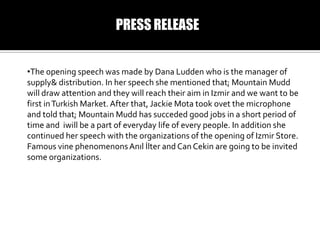 PRESS RELEASE
?The opening speech was made by Dana Ludden who is the manager of
supply& distribution. In her speech she mentioned that; Mountain Mudd
will draw attention and they will reach their aim in Izmir and we want to be
first in Turkish Market. After that, Jackie Mota took ovet the microphone
and told that; Mountain Mudd has succeded good jobs in a short period of
time and iwill be a part of everyday life of every people. In addition she
continued her speech with the organizations of the opening of Izmir Store.
Famous vine phenomenons An?l ?lter and Can Cekin are going to be invited
some organizations.

 