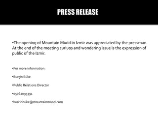 PRESS RELEASE

?The opening of Mountain Mudd in Izmir was appreciated by the pressman.
At the end of the meeting curiuos and wondering issue is the expression of
public of the Izmir.
?For more information:
?Bur?in Bke
?Public Relations Director

?05062095391
?burcinbuke@mountainmood.com

 