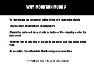 WHY MOUNTAIN MUDD ?
? In recent days the concern of coffee shops are increasing visibly
?There are lots of coffeshops in everywhere
? Should be preferred busy streets or inside of the shopping center for
investment
?However rent of this kind of places is too much and this cause some
risks.
?As a result of these Mountain Mudd emerges as a new idea.
?Everything made to your satisfaction!

 