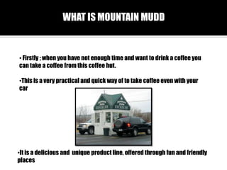 WHAT IS MOUNTAIN MUDD

? Firstly ; when you have not enough time and want to drink a coffee you
can take a coffee from this coffee hut.
?This is a very practical and quick way of to take coffee even with your
car

?It is a delicious and unique product line, offered through fun and friendly
places

 