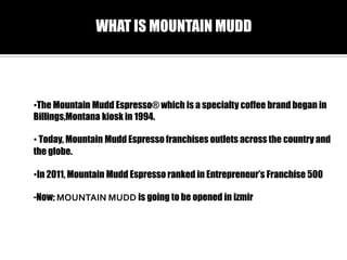 WHAT IS MOUNTAIN MUDD

?The Mountain Mudd Espresso? which is a specialty coffee brand began in
Billings,Montana kiosk in 1994.
? Today, Mountain Mudd Espresso franchises outlets across the country and
the globe.
?In 2011, Mountain Mudd Espresso ranked in Entrepreneurs Franchise 500
-Now; MOUNTAIN MUDD is going to be opened in izmir

 