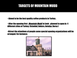 TARGETS OF MOUNTAIN MUDD

? Aimed to be the best quality coffee products in Turkey .
? After the opening first Mountain Mudd in Izmir , planned to open in 4
different cities of Turkey. (Istanbul, Ankara, Antalya, Bursa )

?Attract the attantions of people some special opening organizations will be
arranged. For instance;

 