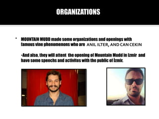 ORGANIZATIONS

? MOUNTAIN MUDD made some organizations and openings with
famous vine phenomenons who are ANIL ILTER, AND CAN CEKIN
?And also, they will attent the opening of Mountain Mudd in Izmir and
have some speechs and activites with the public of ?zmir.

 