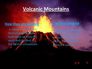 Volcanic Mountains How they are formed A volcanic mountain is formed when magma hurls itself up from the earth and hardens in the form of a mountain. Lava and Magma White hot liquid rock is called magma when it inside the volcano or earths crust but lava when it is outside.