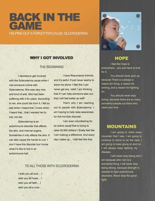 HELPING OUT A FORGOTTEN CAUSE: SCLERODERMA




                                                                                                 I feel like hope is
                               THE BEGINNING                                           everywhere…you just have to look
                                                                                       for it.
         I decided to get involved                  I have Rheumatoid Arthritis                  You should never give up,
with the Scleroderma cause when I          and it’s awful. It just never seems to      because There is a always a
                                           leave me alone. I feel like I can           reason for living, a reason for
met someone online with
                                                                                       smiling, and a reason for fighting
Scleroderma. She was very nice             never get any relief. I am thinking
                                                                                       on.
and kind of wild. She had been             that if I can help someone else out,
                                                                                                 You should never stop
suffering with it for years. According     that I will feel better as well!            loving, because there are so many
to her, she could die from it. I felt so            That’s why I am reaching           wonderful people out there who
sad when I heard that. I knew when         out to people with Scleroderma. I           need your love.
I heard that…that I wanted her to          am hoping to help raise awareness
live, not die.                             for this horrible disorder.
         Scleroderma is an                          I am even volunteering for
autoimmune disorder that affects           an active cause that is trying to
the skin, and internal organs.             raise 30,000 dollars! I finally feel like
                                                                                                 I am going to climb every
Sometimes it only affects the skin. It     I am making a difference. And every
                                                                                       mountain that I see. I am going to
can also cause the hands to curl. I        day I wake up… I still feel like that.      continue to strive to be the best. I
don’t have this disorder but I know                                                    am going to keep going on and on.
what it’s like to live in an                                                           I will always keep fighting my
                                                                                       disease.
autoimmune hell.
                                                                                                 I will never stop being who I
                                                                                       am because who I am is a
                                                                                       wonderful thing. I will never stop
                 TO ALL THOSE WITH SCLERODERMA                                         being strong, because strength is
                                                                                       needed to fight autoimmune
         I wish you all luck… I
                                                                                       disorders. Never stop the good
         wish you all hope… I
                                                                                       fight.
         wish you all faith… I
         wish you all a cure…
 
