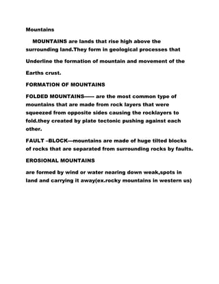 Mountains
MOUNTAINS are lands that rise high above the
surrounding land.They form in geological processes that
Underline the formation of mountain and movement of the
Earths crust.
FORMATION OF MOUNTAINS
FOLDED MOUNTAINS------ are the most common type of
mountains that are made from rock layers that were
squeezed from opposite sides causing the rocklayers to
fold.they created by plate tectonic pushing against each
other.
FAULT –BLOCK---mountains are made of huge tilted blocks
of rocks that are separated from surrounding rocks by faults.
EROSIONAL MOUNTAINS
are formed by wind or water nearing down weak,spots in
land and carrying it away(ex.rocky mountains in western us)
 