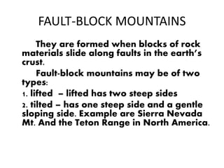 FAULT-BLOCK MOUNTAINS
They are formed when blocks of rock
materials slide along faults in the earth’s
crust.
Fault-block mountains may be of two
types:
1. lifted – lifted has two steep sides
2. tilted – has one steep side and a gentle
sloping side. Example are Sierra Nevada
Mt. And the Teton Range in North America.
 