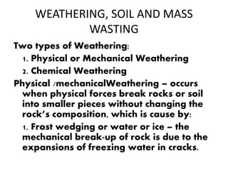 WEATHERING, SOIL AND MASS
WASTING
Two types of Weathering:
1. Physical or Mechanical Weathering
2. Chemical Weathering
Physical /mechanicalWeathering – occurs
when physical forces break rocks or soil
into smaller pieces without changing the
rock’s composition, which is cause by:
1. Frost wedging or water or ice – the
mechanical break-up of rock is due to the
expansions of freezing water in cracks.
 