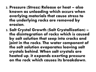 2. Pressure (Stress) Release or heat – also
known as unloading which occurs when
overlying materials that cause stress to
the underlying rocks are removed by
erosion.
3. Salt Crystal Growth (Salt Crystallization) –
the disintegration of rocks which is caused
by salt solution that seep into cracks and
joint in the rocks. The water component of
the salt solution evaporates leaving salt
crystals behind. When salt crystals are
heated up, it expands exerting pressure
on the rock which causes its breakdown.
 