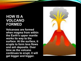 HOW IS A
VOLCANO
FORMED
Volcanoes are formed
when magma from within
the Earth's upper mantle
works its way to the
surface. At the surface, it
erupts to form lava flows
and ash deposits. Over
time as the volcano
continues to erupt, it will
get bigger and bigger.
 