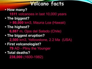 • How many?
1511 volcanoes in last 10,000 years
• The biggest?
> 80,000 km3, Mauna Loa (Hawaii)
• The highest?
6,887 m, Ojos del Salado (Chile)
• The biggest eruption?
2,500 km3, Yellowstone, 2.2 Ma (USA)
• First volcanologist?
79 AD - Pliny the Younger
• Total deaths?
238,000 (1600-1982)
Volcano facts
 