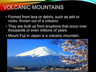 VOLCANIC MOUNTAINS
• Formed from lava or debris, such as ash or
rocks, thrown out of a volcano.
• They are built up from eruptions that occur over
thousands or even millions of years.
• Mount Fuji in Japan is a volcanic mountain.
 