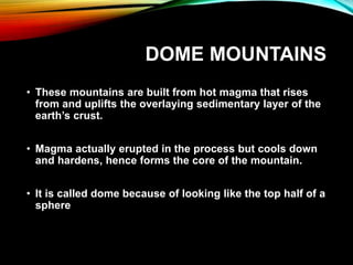 DOME MOUNTAINS
• These mountains are built from hot magma that rises
from and uplifts the overlaying sedimentary layer of the
earth’s crust.
• Magma actually erupted in the process but cools down
and hardens, hence forms the core of the mountain.
• It is called dome because of looking like the top half of a
sphere
 