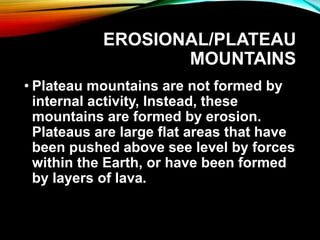 EROSIONAL/PLATEAU
MOUNTAINS
• Plateau mountains are not formed by
internal activity, Instead, these
mountains are formed by erosion.
Plateaus are large flat areas that have
been pushed above see level by forces
within the Earth, or have been formed
by layers of lava.
 