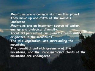 Mountains are a common sight on this planet.
They make up one-fifth of the world's
landscape
Mountains are an important source of water,
energy and biological diversity.
About 80 percent of our planet's fresh water
originates in the mountains.
The wild vegetation are surrounding the
mountains
The beautiful and rich greenery of the
mountains, and the rare medicinal plants of the
mountains are endangered.
 