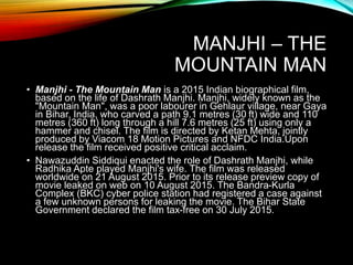MANJHI – THE
MOUNTAIN MAN
• Manjhi - The Mountain Man is a 2015 Indian biographical film,
based on the life of Dashrath Manjhi. Manjhi, widely known as the
"Mountain Man", was a poor labourer in Gehlaur village, near Gaya
in Bihar, India, who carved a path 9.1 metres (30 ft) wide and 110
metres (360 ft) long through a hill 7.6 metres (25 ft) using only a
hammer and chisel. The film is directed by Ketan Mehta, jointly
produced by Viacom 18 Motion Pictures and NFDC India.Upon
release the film received positive critical acclaim.
• Nawazuddin Siddiqui enacted the role of Dashrath Manjhi, while
Radhika Apte played Manjhi's wife. The film was released
worldwide on 21 August 2015. Prior to its release preview copy of
movie leaked on web on 10 August 2015. The Bandra-Kurla
Complex (BKC) cyber police station had registered a case against
a few unknown persons for leaking the movie. The Bihar State
Government declared the film tax-free on 30 July 2015.
 