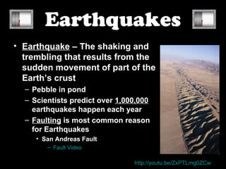 Earthquakes
• Earthquake – The shaking and
  trembling that results from the
  sudden movement of part of the
  Earth’s crust
  – Pebble in pond
  – Scientists predict over 1,000,000
    earthquakes happen each year
  – Faulting is most common reason
    for Earthquakes
     • San Andreas Fault
        – Fault Video

                                http://youtu.be/ZxPTLmg0ZCw
 