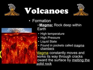 Volcanoes
• Formation
    –Magma: Rock deep within
    Earth
    •   High temperature
    •   High Pressure
    •   Liquid State
    •   Found in pockets called magma
        chambers
  – Magma constantly moves and
    works its way through cracks
    toward the surface by melting the
    solid rock
 