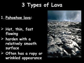 3 Types of Lava

1. Pahoehoe lava:

 Hot, thin, fast
  flowing
 harden with a
  relatively smooth
  surface
 Often has a ropy or
  wrinkled appearance
 