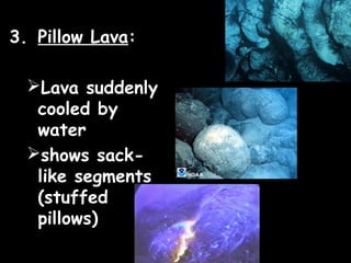 3. Pillow Lava:

  Lava suddenly
   cooled by
   water
  shows sack-
   like segments
   (stuffed
   pillows)
 
