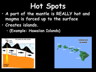 Hot Spots
• A part of the mantle is REALLY hot and
  magma is forced up to the surface
• Creates islands.
  – (Example: Hawaiian Islands)
 
