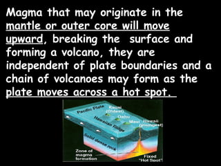 Magma that may originate in the
mantle or outer core will move
upward, breaking the surface and
forming a volcano, they are
independent of plate boundaries and a
chain of volcanoes may form as the
plate moves across a hot spot.
 