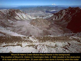 Mount St Helens Crater-(Notice Mount Rainier in the background) The eruption of Mount St. Helens in Washington Sate, in 1980 resulted in the destruction of its near-perfect conical form. 20 years later a new dome is forming within the crater 