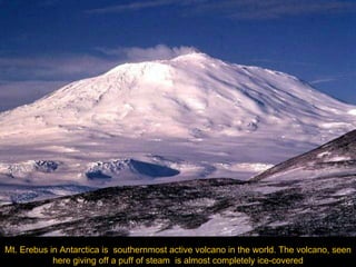 Mt. Erebus in Antarctica is  southernmost active volcano in the world. The volcano, seen here giving off a puff of steam  is almost completely ice-covered 