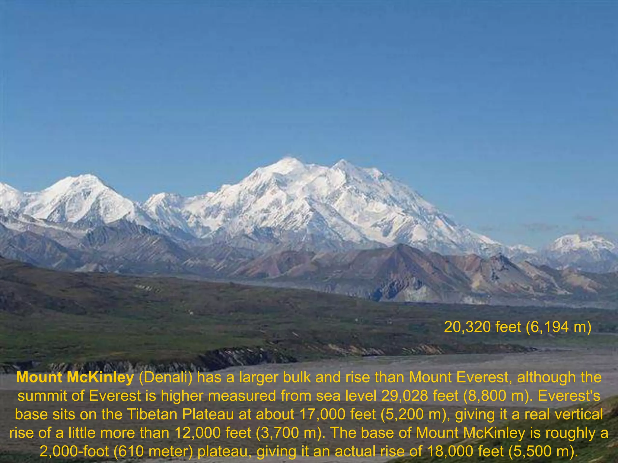 20,320 feet (6,194 m)


 Mount McKinley (Denali) has a larger bulk and rise than Mount Everest, although the
  summit of Everest is higher measured from sea level 29,028 feet (8,800 m). Everest's
 base sits on the Tibetan Plateau at about 17,000 feet (5,200 m), giving it a real vertical
rise of a little more than 12,000 feet (3,700 m). The base of Mount McKinley is roughly a
     2,000-foot (610 meter) plateau, giving it an actual rise of 18,000 feet (5,500 m).
 