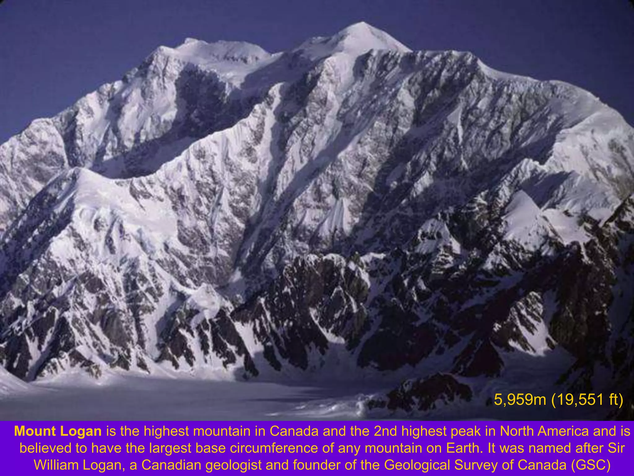 5,959m (19,551 ft)
Mount Logan is the highest mountain in Canada and the 2nd highest peak in North America and is
believed to have the largest base circumference of any mountain on Earth. It was named after Sir
  William Logan, a Canadian geologist and founder of the Geological Survey of Canada (GSC)
 