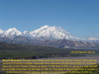 20,320 feet (6,194 m)


 Mount McKinley (Denali) has a larger bulk and rise than Mount Everest, although the
  summit of Everest is higher measured from sea level 29,028 feet (8,800 m). Everest's
 base sits on the Tibetan Plateau at about 17,000 feet (5,200 m), giving it a real vertical
rise of a little more than 12,000 feet (3,700 m). The base of Mount McKinley is roughly a
     2,000-foot (610 meter) plateau, giving it an actual rise of 18,000 feet (5,500 m).
 