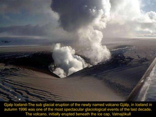 Gjalp Iceland-The sub glacial eruption of the newly named volcano Gjálp, in Iceland in
autumn 1996 was one of the most spectacular glaciological events of the last decade.
            The volcano, initially erupted beneath the ice cap, Vatnajökull
 