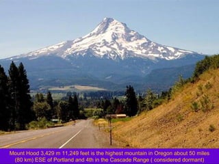Mount Hood 3,429 m 11,249 feet is the highest mountain in Oregon about 50 miles
(80 km) ESE of Portland and 4th in the Cascade Range ( considered dormant)

 