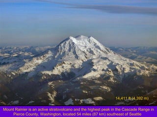 14,411 ft (4,392 m)
Mount Rainier is an active stratovolcano and the highest peak in the Cascade Range in
Pierce County, Washington, located 54 miles (87 km) southeast of Seattle

 