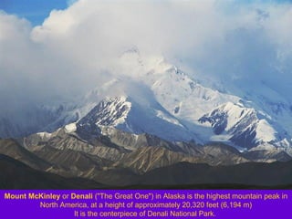 Mount McKinley or Denali ("The Great One") in Alaska is the highest mountain peak in
North America, at a height of approximately 20,320 feet (6,194 m)
It is the centerpiece of Denali National Park.

 