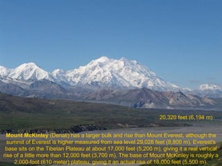 20,320 feet (6,194 m)
Mount McKinley (Denali) has a larger bulk and rise than Mount Everest, although the
summit of Everest is higher measured from sea level 29,028 feet (8,800 m). Everest's
base sits on the Tibetan Plateau at about 17,000 feet (5,200 m), giving it a real vertical
rise of a little more than 12,000 feet (3,700 m). The base of Mount McKinley is roughly a
2,000-foot (610 meter) plateau, giving it an actual rise of 18,000 feet (5,500 m).

 