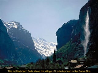 This is Staubbach Falls above the village of Lauterbrunnen in the Swiss Alps

 