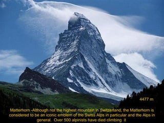4477 m
Matterhorn -Although not the highest mountain in Switzerland, the Matterhorn is
considered to be an iconic emblem of the Swiss Alps in particular and the Alps in
general. Over 500 alpinists have died climbing it

 