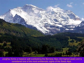 4,810 m (15,781 ft)
Jungfrau forms a massive wall overlooking the Bernese Alps (3rd highest peak) and is
considered one of the most emblematic sights of the Swiss Alps.

 