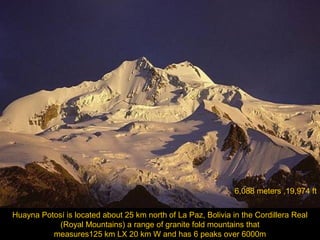 6,088 meters ,19,974 ft
Huayna Potosí is located about 25 km north of La Paz, Bolivia in the Cordillera Real
(Royal Mountains) a range of granite fold mountains that
measures125 km LX 20 km W and has 6 peaks over 6000m

 