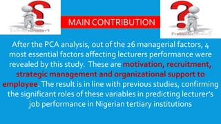 After the PCA analysis, out of the 26 managerial factors, 4
most essential factors affecting lecturers performance were
revealed by this study. These are motivation, recruitment,
strategic management and organizational support to
employee.The result is in line with previous studies, confirming
the significant roles of these variables in predicting lecturer’s
job performance in Nigerian tertiary institutions
MAIN CONTRIBUTION
 