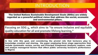 INTRODUCTION
The United Nations Sustainable Development Goals (SDGs) are widely
regarded as a powerful political vision that address the social, economic
and environmental pillars.
Focusing on SDG 4, which aims to “to ensure inclusive and equitable
quality education for all and promote lifelong learning,”
In line with this goal, and considering the pivotal role that lecturers play in
knowledge creation and sharing, the paper employing three stage approaches that
include systematic review, survey and Principal Component Analysis; explore, rank
and analyze managerial factors that affect public university lecturer’s performance
in Nigeria
 