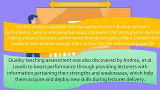 Several studies suggested that managerial factors influence lecturer’s
performance. Sukirno and Siengthai (2011) discovered that participatory decision
making enhance lecturers’ performance through energizing them, unleash their
creativity and initiative and get them to ‘buy into the restructuring agenda’
Quality teaching assessment was also discovered by Andreu, et al.
(2006) to boost performance through providing lecturers with
information pertaining their strengths and weaknesses, which help
them acquire and deploy new skills during lectures delivery.
INTRODUCTION (CONT.)
 