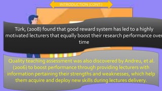 Türk, (2008) found that good reward system has led to a highly
motivated lecturers that equally boost their research performance over
time
Quality teaching assessment was also discovered by Andreu, et al.
(2006) to boost performance through providing lecturers with
information pertaining their strengths and weaknesses, which help
them acquire and deploy new skills during lectures delivery.
INTRODUCTION (CONT.)
 
