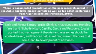 There is documented lamentation on the poor research output in
reputable and high impact journals as well as top-notch conference
from Nigerian scholars (Purlampu, 2015).
Kolk and Rivera-Santos (2018), Shinkle, Kriauciunas and Hundley
(2013) and Nicholls-Nixon,Castilla, Garcia and Pesquera, (2011)
posited that management theories and researches should be
context-based, and that can help in refining current theories that
could lead to development of new ones
LECTURERS PERFORMANCE
 